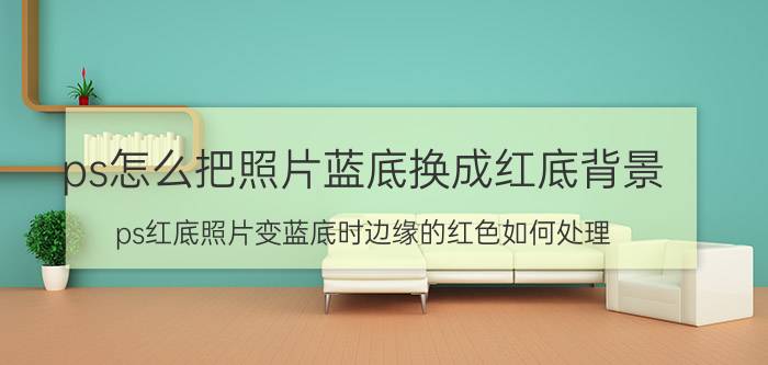 ps怎么把照片蓝底换成红底背景 ps红底照片变蓝底时边缘的红色如何处理？